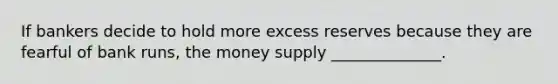 If bankers decide to hold more excess reserves because they are fearful of bank runs, the money supply ______________.