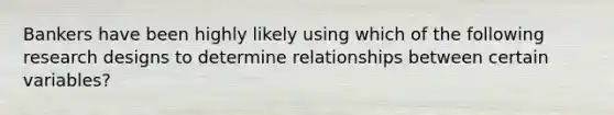 Bankers have been highly likely using which of the following research designs to determine relationships between certain variables?