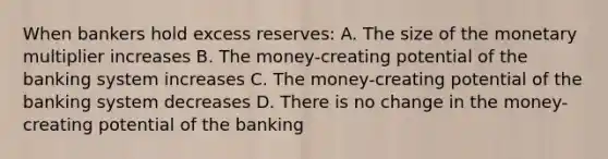 When bankers hold excess reserves: A. The size of the monetary multiplier increases B. The money-creating potential of the banking system increases C. The money-creating potential of the banking system decreases D. There is no change in the money-creating potential of the banking