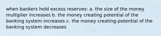 when bankers hold excess reserves: a. the size of the money multiplier increases b. the money creating potential of the banking system increases c. the money creating-potential of the banking system decreases