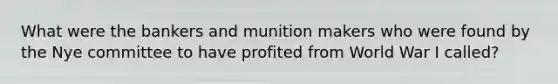 What were the bankers and munition makers who were found by the Nye committee to have profited from World War I called?