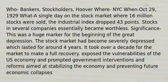 Who- Bankers, Stockholders, Hoover Where- NYC When-Oct 29, 1929 What-A single day on the stock market where 16 million stocks were sold, the industrial index dropped 43 points. Stocks in several companies essentially became worthless. Significance- This was a huge marker for the beginning of the great depression. The stock market had become severely depressed which lasted for around 4 years. It took over a decade for the market to make a full recovery. exposed the vulnerabilities of the US economy and prompted government interventions and reforms aimed at stabilizing the economy and preventing future economic collapses