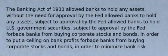 The Banking Act of 1933 allowed banks to hold any assets, without the need for approval by the Fed allowed banks to hold any assets, subject to approval by the Fed allowed banks to hold U.S. government securities, subject to approval by the Fed forbade banks from buying corporate stocks and bonds, in order to put a ceiling on bank profits forbade banks from buying corporate stocks and bonds, in order to minimize bank risk