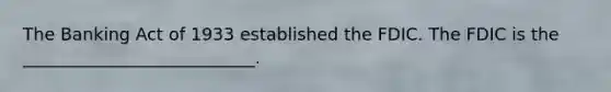 The Banking Act of 1933 established the FDIC. The FDIC is the ___________________________.