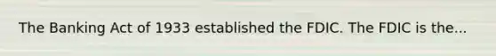 The Banking Act of 1933 established the FDIC. The FDIC is the...