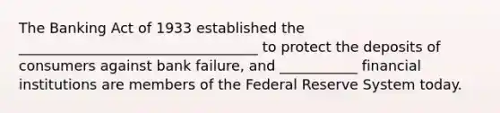 The Banking Act of 1933 established the __________________________________ to protect the deposits of consumers against bank failure, and ___________ financial institutions are members of the Federal Reserve System today.