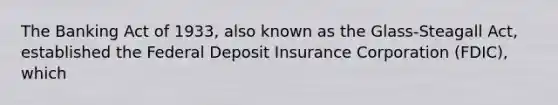 The Banking Act of 1933, also known as the Glass-Steagall Act, established the Federal Deposit Insurance Corporation (FDIC), which