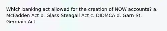 Which banking act allowed for the creation of NOW accounts? a. McFadden Act b. Glass-Steagall Act c. DIDMCA d. Garn-St. Germain Act