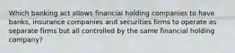 Which banking act allows financial holding companies to have banks, insurance companies and securities firms to operate as separate firms but all controlled by the same financial holding company?