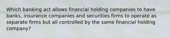 Which banking act allows financial holding companies to have banks, insurance companies and securities firms to operate as separate firms but all controlled by the same financial holding company?