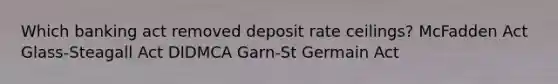 ​Which banking act removed deposit rate ceilings? ​McFadden Act ​Glass-Steagall Act ​DIDMCA ​Garn-St Germain Act