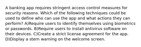 A banking app requires stringent access control measures for security reasons. Which of the following techniques could be used to define who can use the app and what actions they can perform? A)Require users to identify themselves using biometrics or passwords. B)Require users to install antivirus software on their devices. C)Create a strict license agreement for the app. D)Display a stern warning on the welcome screen.