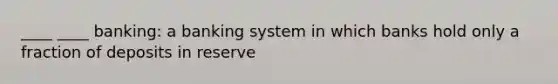 ____ ____ banking: a banking system in which banks hold only a fraction of deposits in reserve