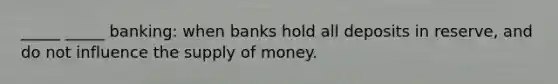 _____ _____ banking: when banks hold all deposits in reserve, and do not influence the supply of money.