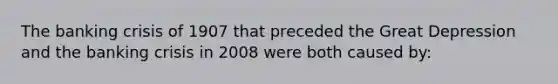 The banking crisis of 1907 that preceded the Great Depression and the banking crisis in 2008 were both caused by: