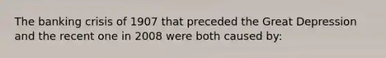 The banking crisis of 1907 that preceded the Great Depression and the recent one in 2008 were both caused by: