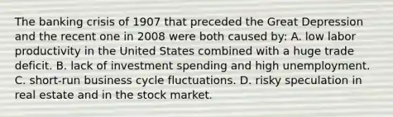 The banking crisis of 1907 that preceded the Great Depression and the recent one in 2008 were both caused by: A. low labor productivity in the United States combined with a huge trade deficit. B. lack of investment spending and high unemployment. C. short-run business cycle fluctuations. D. risky speculation in real estate and in the stock market.