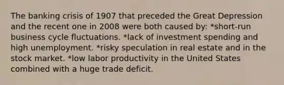 The banking crisis of 1907 that preceded the Great Depression and the recent one in 2008 were both caused by: *short-run business cycle fluctuations. *lack of investment spending and high unemployment. *risky speculation in real estate and in the stock market. *low labor productivity in the United States combined with a huge trade deficit.