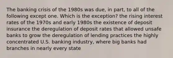 The banking crisis of the 1980s was due, in part, to all of the following except one. Which is the exception? the rising interest rates of the 1970s and early 1980s the existence of deposit insurance the deregulation of deposit rates that allowed unsafe banks to grow the deregulation of lending practices the highly concentrated U.S. banking industry, where big banks had branches in nearly every state