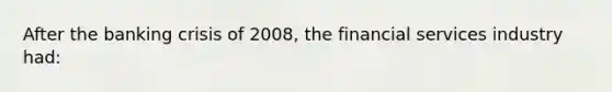 After the banking crisis of 2008, the financial services industry had: