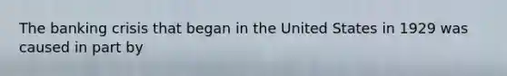 The banking crisis that began in the United States in 1929 was caused in part by