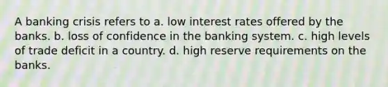 A banking crisis refers to a. low interest rates offered by the banks. b. loss of confidence in the banking system. c. high levels of trade deficit in a country. d. high reserve requirements on the banks.