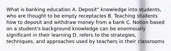 What is banking education A. Deposit" knowledge into students, who are thought to be empty receptacles B. Teaching students how to deposit and withdraw money from a bank C. Notion based on a student's background knowledge can be enormously significant in their learning D. refers to the strategies, techniques, and approaches used by teachers in their classrooms