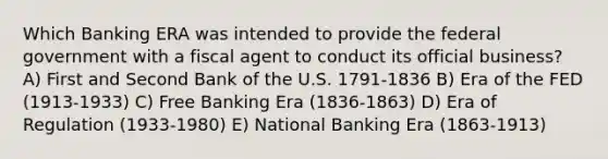 Which Banking ERA was intended to provide the federal government with a fiscal agent to conduct its official business? A) First and Second Bank of the U.S. 1791-1836 B) Era of the FED (1913-1933) C) Free Banking Era (1836-1863) D) Era of Regulation (1933-1980) E) National Banking Era (1863-1913)