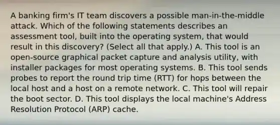 A banking firm's IT team discovers a possible man-in-the-middle attack. Which of the following statements describes an assessment tool, built into the operating system, that would result in this discovery? (Select all that apply.) A. This tool is an open-source graphical packet capture and analysis utility, with installer packages for most operating systems. B. This tool sends probes to report the round trip time (RTT) for hops between the local host and a host on a remote network. C. This tool will repair the boot sector. D. This tool displays the local machine's Address Resolution Protocol (ARP) cache.