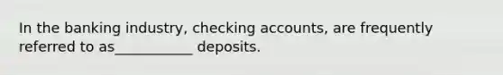 In the banking industry, checking accounts, are frequently referred to as___________ deposits.