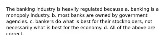 The banking industry is heavily regulated because a. banking is a monopoly industry. b. most banks are owned by government agencies. c. bankers do what is best for their stockholders, not necessarily what is best for the economy. d. All of the above are correct.