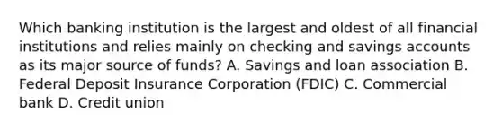 Which banking institution is the largest and oldest of all financial institutions and relies mainly on checking and savings accounts as its major source of funds? A. Savings and loan association B. Federal Deposit Insurance Corporation (FDIC) C. Commercial bank D. Credit union