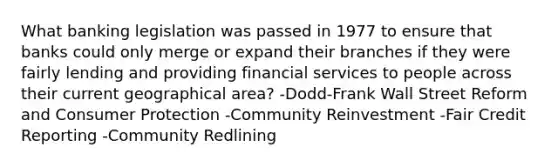 What banking legislation was passed in 1977 to ensure that banks could only merge or expand their branches if they were fairly lending and providing financial services to people across their current geographical area? -Dodd-Frank Wall Street Reform and Consumer Protection -Community Reinvestment -Fair Credit Reporting -Community Redlining