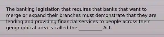 ​The banking legislation that requires that banks that want to merge or expand their branches must demonstrate that they are lending and providing financial services to people across their geographical area is called the __________ Act.