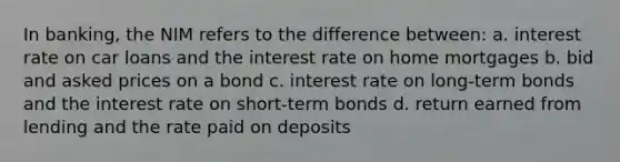 In banking, the NIM refers to the difference between: a. interest rate on car loans and the interest rate on home mortgages b. bid and asked prices on a bond c. interest rate on long-term bonds and the interest rate on short-term bonds d. return earned from lending and the rate paid on deposits