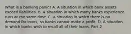 What is a banking​ panic? A. A situation in which bank assets exceed liabilities. B. A situation in which many banks experience runs at the same time. C. A situation in which there is no demand for​ loans, so banks cannot make a profit. D. A situation in which banks wish to recall all of their loans. Part 2