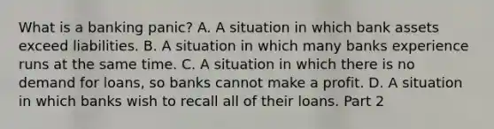 What is a banking​ panic? A. A situation in which bank assets exceed liabilities. B. A situation in which many banks experience runs at the same time. C. A situation in which there is no demand for​ loans, so banks cannot make a profit. D. A situation in which banks wish to recall all of their loans. Part 2