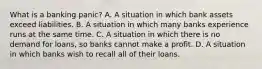 What is a banking​ panic? A. A situation in which bank assets exceed liabilities. B. A situation in which many banks experience runs at the same time. C. A situation in which there is no demand for​ loans, so banks cannot make a profit. D. A situation in which banks wish to recall all of their loans.