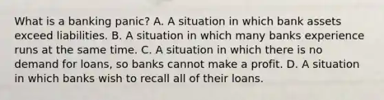 What is a banking​ panic? A. A situation in which bank assets exceed liabilities. B. A situation in which many banks experience runs at the same time. C. A situation in which there is no demand for​ loans, so banks cannot make a profit. D. A situation in which banks wish to recall all of their loans.