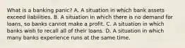 What is a banking​ panic? A. A situation in which bank assets exceed liabilities. B. A situation in which there is no demand for​ loans, so banks cannot make a profit. C. A situation in which banks wish to recall all of their loans. D. A situation in which many banks experience runs at the same time.