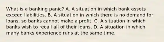 What is a banking​ panic? A. A situation in which bank assets exceed liabilities. B. A situation in which there is no demand for​ loans, so banks cannot make a profit. C. A situation in which banks wish to recall all of their loans. D. A situation in which many banks experience runs at the same time.