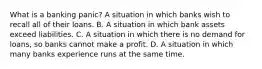 What is a banking​ panic? A situation in which banks wish to recall all of their loans. B. A situation in which bank assets exceed liabilities. C. A situation in which there is no demand for​ loans, so banks cannot make a profit. D. A situation in which many banks experience runs at the same time.
