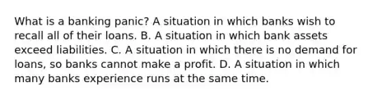 What is a banking​ panic? A situation in which banks wish to recall all of their loans. B. A situation in which bank assets exceed liabilities. C. A situation in which there is no demand for​ loans, so banks cannot make a profit. D. A situation in which many banks experience runs at the same time.