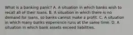 What is a banking​ panic? A. A situation in which banks wish to recall all of their loans. B. A situation in which there is no demand for​ loans, so banks cannot make a profit. C. A situation in which many banks experience runs at the same time. D. A situation in which bank assets exceed liabilities.