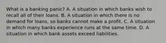 What is a banking​ panic? A. A situation in which banks wish to recall all of their loans. B. A situation in which there is no demand for​ loans, so banks cannot make a profit. C. A situation in which many banks experience runs at the same time. D. A situation in which bank assets exceed liabilities.