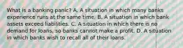 What is a banking​ panic? A. A situation in which many banks experience runs at the same time. B. A situation in which bank assets exceed liabilities. C. A situation in which there is no demand for​ loans, so banks cannot make a profit. D. A situation in which banks wish to recall all of their loans.