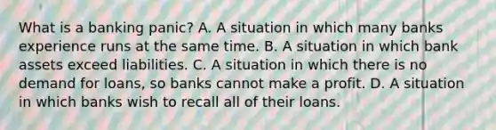 What is a banking​ panic? A. A situation in which many banks experience runs at the same time. B. A situation in which bank assets exceed liabilities. C. A situation in which there is no demand for​ loans, so banks cannot make a profit. D. A situation in which banks wish to recall all of their loans.