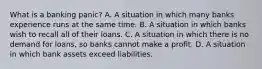 What is a banking​ panic? A. A situation in which many banks experience runs at the same time. B. A situation in which banks wish to recall all of their loans. C. A situation in which there is no demand for​ loans, so banks cannot make a profit. D. A situation in which bank assets exceed liabilities.