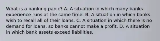 What is a banking​ panic? A. A situation in which many banks experience runs at the same time. B. A situation in which banks wish to recall all of their loans. C. A situation in which there is no demand for​ loans, so banks cannot make a profit. D. A situation in which bank assets exceed liabilities.