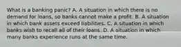 What is a banking​ panic? A. A situation in which there is no demand for​ loans, so banks cannot make a profit. B. A situation in which bank assets exceed liabilities. C. A situation in which banks wish to recall all of their loans. D. A situation in which many banks experience runs at the same time.